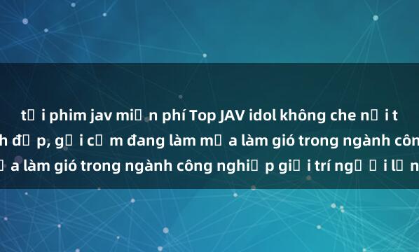 tải phim jav miễn phí Top JAV idol không che nổi tiếng nhất  Các cô gái xinh đẹp, gợi cảm đang làm mưa làm gió trong ngành công nghiệp giải trí người lớn.