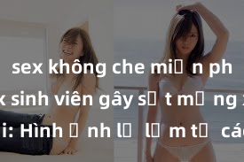 sex không che miễn phí Clip sex sinh viên gây sốt mạng xã hội: Hình ảnh lạ lẫm từ các đại học trên toàn quốc khiến cộng đồng bàn tán