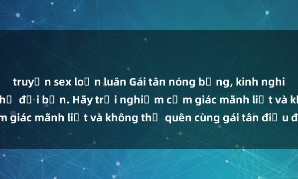 truyện sex loạn luân Gái tân nóng bỏng, kinh nghiệm làm tình siêu đỉnh chờ đợi bạn. Hãy trải nghiệm cảm giác mãnh liệt và không thể quên cùng gái tân điệu đà này!