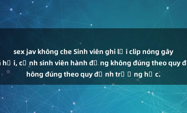 sex jav không che Sinh viên ghi lại clip nóng gây sốt trên mạng xã hội, cảnh sinh viên hành động không đúng theo quy định trường học.