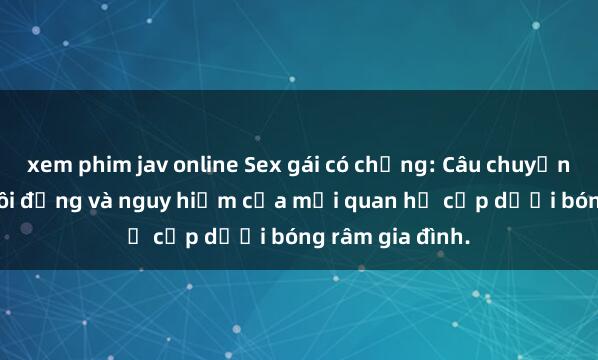xem phim jav online Sex gái có chồng: Câu chuyện đầy cấp độ sôi động và nguy hiểm của mối quan hệ cấp dưới bóng râm gia đình.