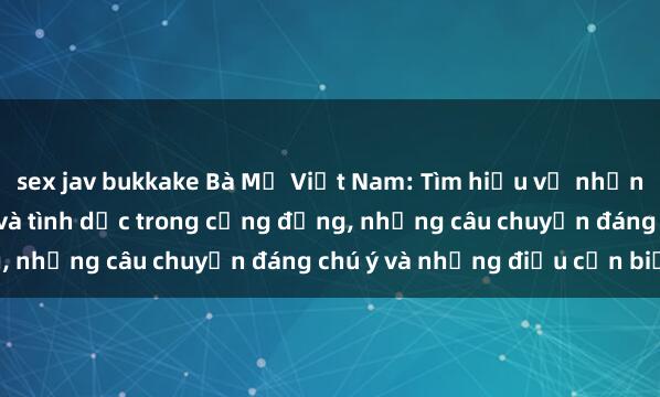 sex jav bukkake Bà Mẹ Việt Nam: Tìm hiểu về những thực tế về giới tính và tình dục trong cộng đồng, những câu chuyện đáng chú ý và những điều cần biết.