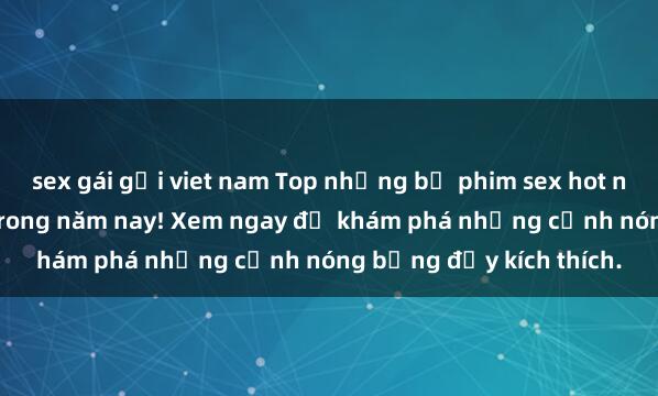 sex gái gọi viet nam Top những bộ phim sex hot nhất không thể bỏ lỡ trong năm nay! Xem ngay để khám phá những cảnh nóng bỏng đầy kích thích.