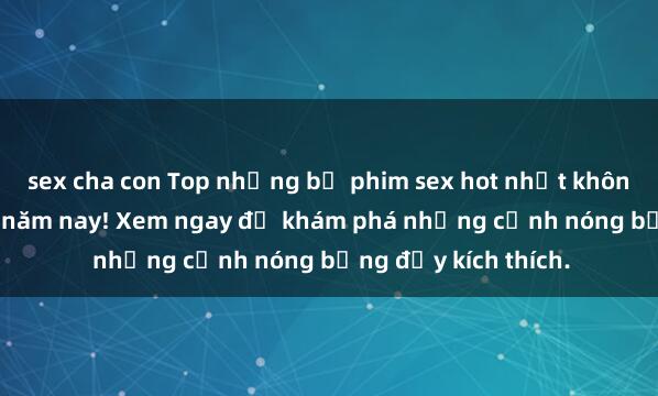 sex cha con Top những bộ phim sex hot nhất không thể bỏ lỡ trong năm nay! Xem ngay để khám phá những cảnh nóng bỏng đầy kích thích.