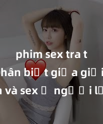 phim sex tra tấn Phân biệt giữa giới tính và sex ở người lớn: Tìm hiểu sự khác biệt và yếu tố quyết định