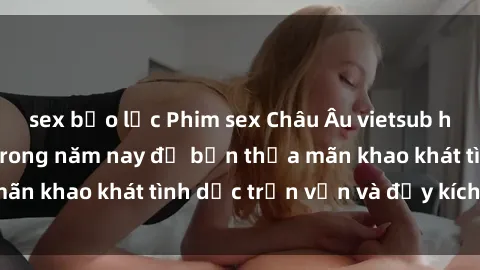 sex bạo lực Phim sex Châu Âu vietsub hấp dẫn mới nhất trong năm nay để bạn thỏa mãn khao khát tình dục trọn vẹn và đầy kích thích.
