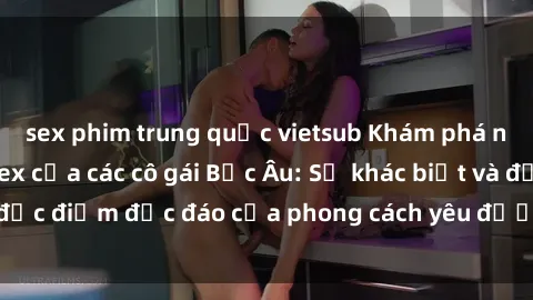 sex phim trung quốc vietsub Khám phá những bí mật về sex của các cô gái Bắc Âu: Sự khác biệt và đặc điểm độc đáo của phong cách yêu đương tại vùng đất này