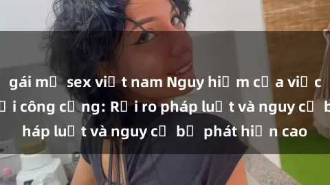 gái mỹ sex việt nam Nguy hiểm của việc thực hành sex nơi công cộng: Rủi ro pháp luật và nguy cơ bị phát hiện cao