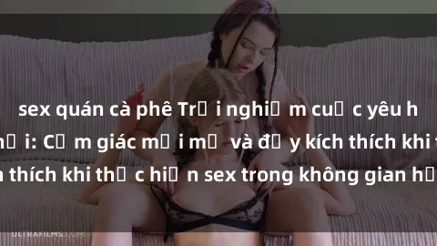 sex quán cà phê Trải nghiệm cuộc yêu hồi hộp trong xe hơi: Cảm giác mới mẻ và đầy kích thích khi thực hiện sex trong không gian hẹp của xe.