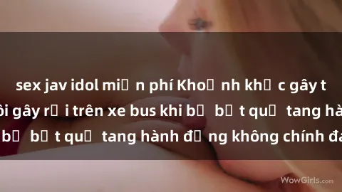 sex jav idol miễn phí Khoảnh khắc gây tiếng cười: Cặp đôi gây rối trên xe bus khi bị bắt quả tang hành động không chính đáng