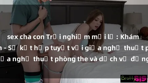 sex cha con Trải nghiệm mới lạ: Khám phá sex khách sạn - Sự kết hợp tuyệt vời giữa nghệ thuật phòng the và dịch vụ đẳng cấp.