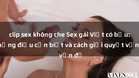 clip sex không che Sex gái Việt có bầu: Những điều cần biết và cách giải quyết vấn đề