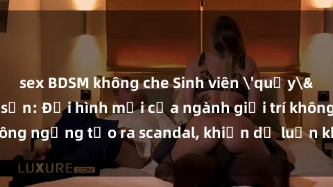 sex BDSM không che Sinh viên 'quẩy' sex trong khách sạn: Đội hình mới của ngành giải trí không ngừng tạo ra scandal, khiến dư luận không khỏi bàn tán.