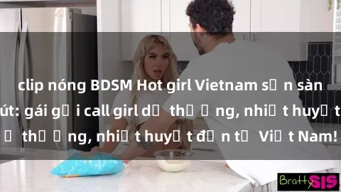 clip nóng BDSM Hot girl Vietnam sẵn sàng phục vụ cuốn hút: gái gọi call girl dễ thương, nhiệt huyết đến từ Việt Nam!