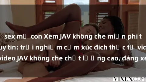 sex mẹ con Xem JAV không che miễn phí tại các trang web uy tín: trải nghiệm cảm xúc đích thực từ video JAV không che chất lượng cao, đáng xem, không giới hạn.
