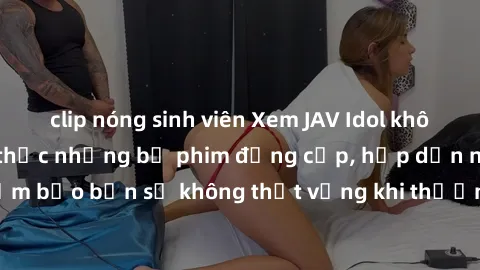 clip nóng sinh viên Xem JAV Idol không che để thưởng thức những bộ phim đẳng cấp, hấp dẫn nhất hiện nay! Đảm bảo bạn sẽ không thất vọng khi thưởng thức những tác phẩm đỉnh cao này!