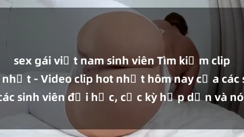 sex gái việt nam sinh viên Tìm kiếm clip sex sinh viên mới nhất - Video clip hot nhất hôm nay của các sinh viên đại học, cực kỳ hấp dẫn và nóng bỏng. Xem ngay!