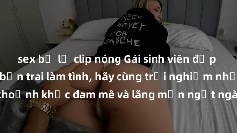 sex bị lộ clip nóng Gái sinh viên đẹp hấp dẫn đang tìm bạn trai làm tình, hãy cùng trải nghiệm những khoảnh khắc đam mê và lãng mạn ngọt ngào cùng em ấy ngay hôm nay!
