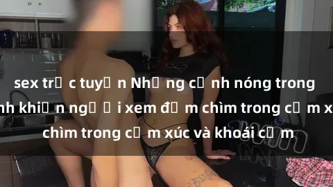sex trực tuyến Những cảnh nóng trong phim sex học sinh khiến người xem đắm chìm trong cảm xúc và khoái cảm