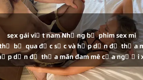 sex gái việt nam Những bộ phim sex milf nổi tiếng không thể bỏ qua đặc sắc và hấp dẫn để thỏa mãn đam mê của người xem.