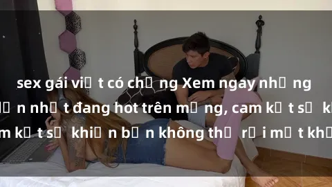 sex gái việt có chồng Xem ngay những bộ phim sex hấp dẫn nhất đang hot trên mạng, cam kết sẽ khiến bạn không thể rời mắt khỏi màn hình!