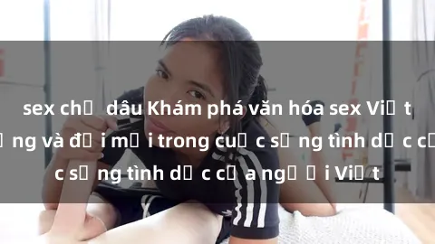 sex chị dâu Khám phá văn hóa sex Việt Nam: Sự đa dạng và đổi mới trong cuộc sống tình dục của người Việt