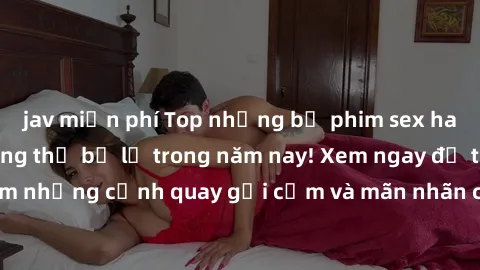 jav miễn phí Top những bộ phim sex hay nhất mà bạn không thể bỏ lỡ trong năm nay! Xem ngay để trải nghiệm những cảnh quay gợi cảm và mãn nhãn chỉ có trong những bộ phim này.