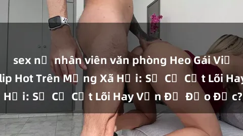 sex nữ nhân viên văn phòng Heo Gái Việt Nam Sextape Lộ Clip Hot Trên Mạng Xã Hội: Sự Cố Cốt Lõi Hay Vấn Đề Đạo Đức?