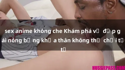 sex anime không che Khám phá vẻ đẹp gái nóng bỏng khỏa thân không thể chối từ