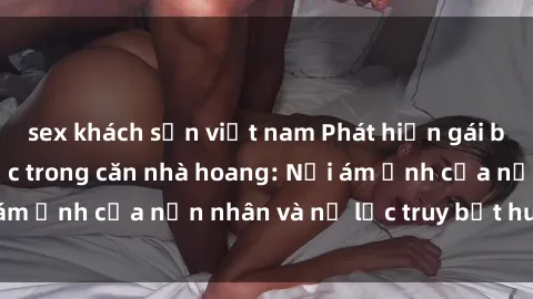 sex khách sạn việt nam Phát hiện gái bị hiếp dâm bạo lực trong căn nhà hoang: Nỗi ám ảnh của nạn nhân và nỗ lực truy bắt hung thủ