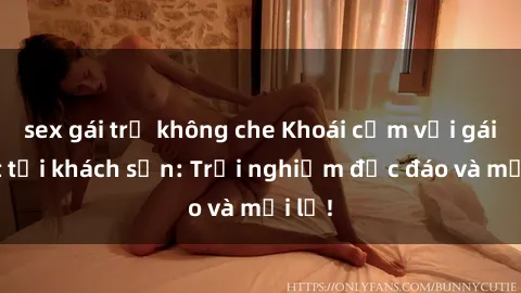 sex gái trẻ không che Khoái cảm với gái Việt tại khách sạn: Trải nghiệm độc đáo và mới lạ!