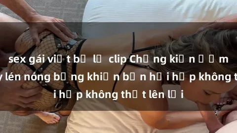 sex gái việt bị lộ clip Chứng kiến ​​màn sex quay lén nóng bỏng khiến bạn hồi hộp không thốt lên lời