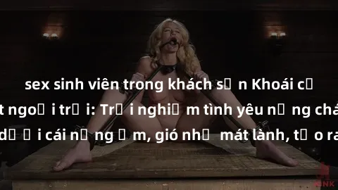 sex sinh viên trong khách sạn Khoái cảm với sex gái Việt ngoại trời: Trải nghiệm tình yêu nồng cháy dưới cái nắng ấm, gió nhẹ mát lành, tạo ra khoảnh khắc đáng nhớ.