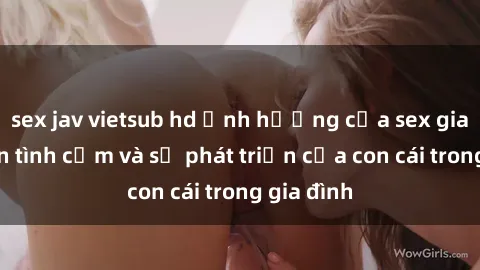 sex jav vietsub hd Ảnh hưởng của sex gia đình đến tình cảm và sự phát triển của con cái trong gia đình