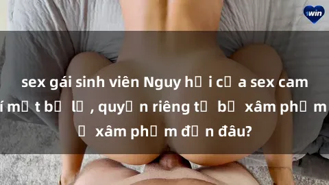 sex gái sinh viên Nguy hại của sex camera ẩn: Bí mật bị lộ, quyền riêng tư bị xâm phạm đến đâu?