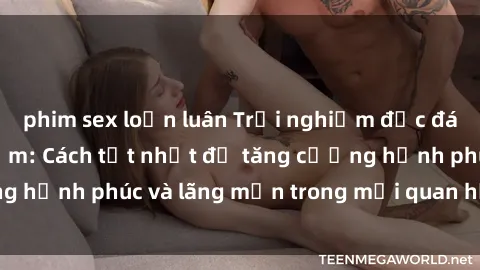 phim sex loạn luân Trải nghiệm độc đáo với sex phòng tắm: Cách tốt nhất để tăng cường hạnh phúc và lãng mạn trong mối quan hệ của bạn