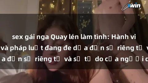 sex gái nga Quay lén làm tình: Hành vi vi phạm đạo đức và pháp luật đang đe dọa đến sự riêng tư và sự tự do của người dân