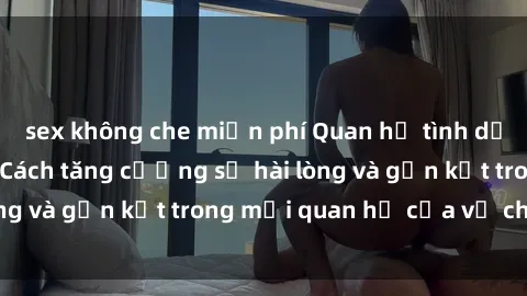 sex không che miễn phí Quan hệ tình dục trong hôn nhân: Cách tăng cường sự hài lòng và gắn kết trong mối quan hệ của vợ chồng
