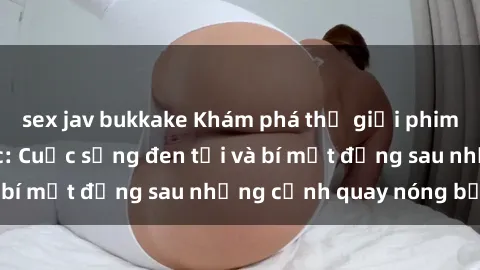sex jav bukkake Khám phá thế giới phim sex nô lệ tình dục: Cuộc sống đen tối và bí mật đằng sau những cảnh quay nóng bỏng