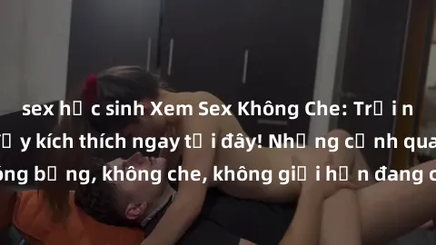 sex học sinh Xem Sex Không Che: Trải nghiệm mới lạ và đầy kích thích ngay tại đây! Những cảnh quay nóng bỏng, không che, không giới hạn đang chờ đón bạn. Đừng bỏ lỡ!