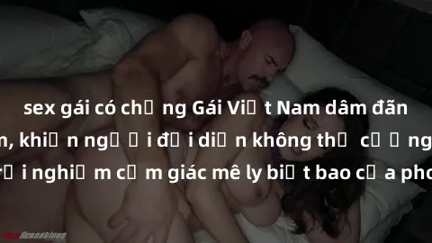 sex gái có chồng Gái Việt Nam dâm đãng làm tình say đắm, khiến người đối diện không thể cưỡng lại được. Hãy trải nghiệm cảm giác mê ly biết bao của phong cách yêu đương đậm chất dân tộc!