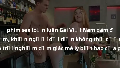 phim sex loạn luân Gái Việt Nam dâm đãng làm tình say đắm, khiến người đối diện không thể cưỡng lại được. Hãy trải nghiệm cảm giác mê ly biết bao của phong cách yêu đương đậm chất dân tộc!