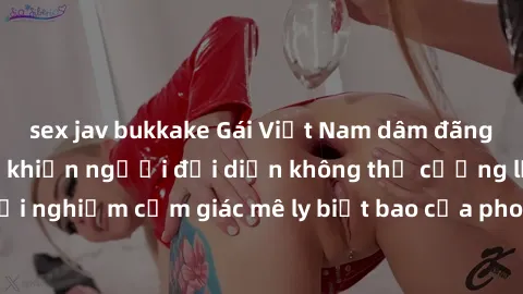 sex jav bukkake Gái Việt Nam dâm đãng làm tình say đắm, khiến người đối diện không thể cưỡng lại được. Hãy trải nghiệm cảm giác mê ly biết bao của phong cách yêu đương đậm chất dân tộc!