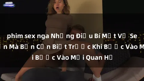 phim sex nga Những Điều Bí Mật Về Sex Người Lớn Mà Bạn Cần Biết Trước Khi Bước Vào Mối Quan Hệ