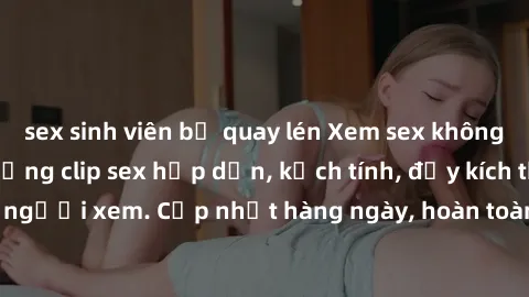 sex sinh viên bị quay lén Xem sex không che miễn phí - Những clip sex hấp dẫn, kịch tính, đầy kích thích cho người xem. Cập nhật hàng ngày, hoàn toàn miễn phí, độ phân giải cao.