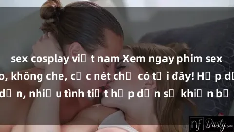 sex cosplay việt nam Xem ngay phim sex full HD đỉnh cao, không che, cực nét chỉ có tại đây! Hấp dẫn, nhiều tình tiết hấp dẫn sẽ khiến bạn thỏa mãn đắm say.