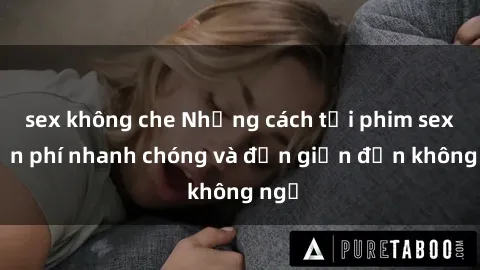 sex không che Những cách tải phim sex miễn phí nhanh chóng và đơn giản đến không ngờ