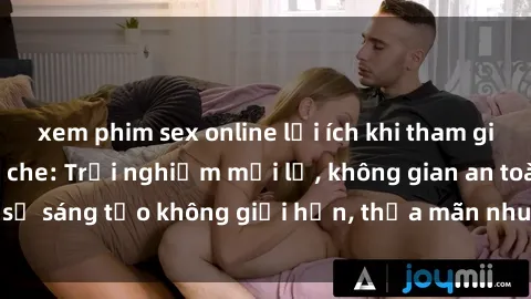 xem phim sex online lợi ích khi tham gia sex online không che: Trải nghiệm mới lạ, không gian an toàn, sự sáng tạo không giới hạn, thỏa mãn nhu cầu tình dục của bạn.