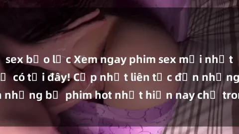 sex bạo lực Xem ngay phim sex mới nhất, hấp dẫn nhất chỉ có tại đây! Cập nhật liên tục đến những bộ phim hot nhất hiện nay chỉ trong vài cú click!