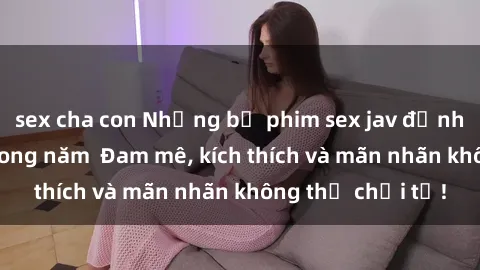 sex cha con Những bộ phim sex jav đỉnh cao phải xem trong năm  Đam mê, kích thích và mãn nhãn không thể chối từ!